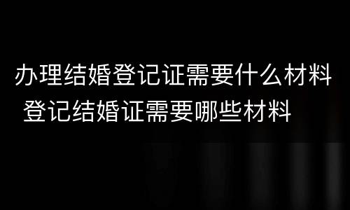 办理结婚登记证需要什么材料 登记结婚证需要哪些材料