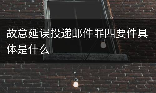 故意延误投递邮件罪四要件具体是什么