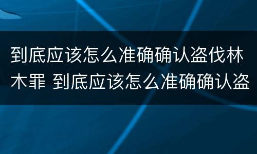 到底应该怎么准确确认盗伐林木罪 到底应该怎么准确确认盗伐林木罪名