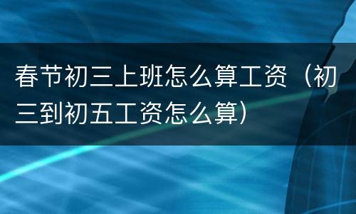 春节初三上班怎么算工资（初三到初五工资怎么算）