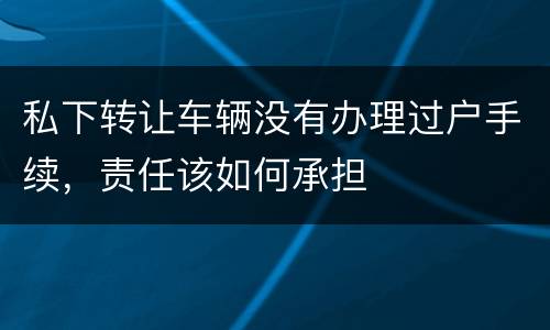 私下转让车辆没有办理过户手续，责任该如何承担