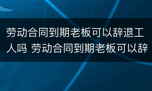 劳动合同到期老板可以辞退工人吗 劳动合同到期老板可以辞退工人吗怎么办