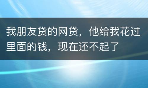 我朋友贷的网贷，他给我花过里面的钱，现在还不起了