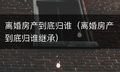 离婚房产到底归谁（离婚房产到底归谁继承）