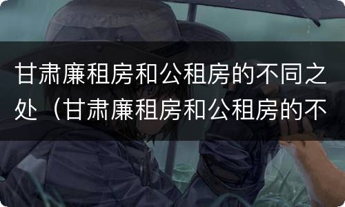 甘肃廉租房和公租房的不同之处（甘肃廉租房和公租房的不同之处有哪些）