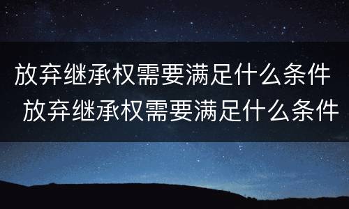 放弃继承权需要满足什么条件 放弃继承权需要满足什么条件呢