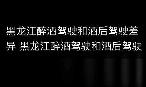 黑龙江醉酒驾驶和酒后驾驶差异 黑龙江醉酒驾驶和酒后驾驶差异大吗