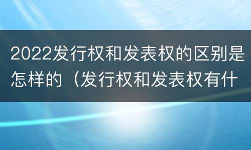2022发行权和发表权的区别是怎样的（发行权和发表权有什么区别）