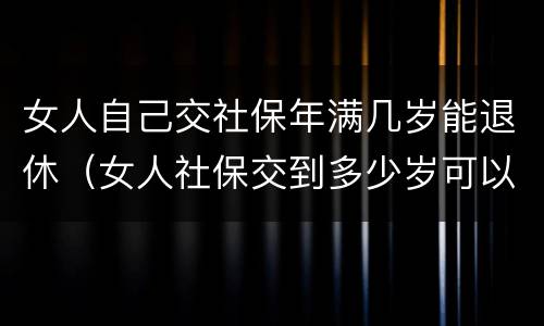 女人自己交社保年满几岁能退休（女人社保交到多少岁可以退休）
