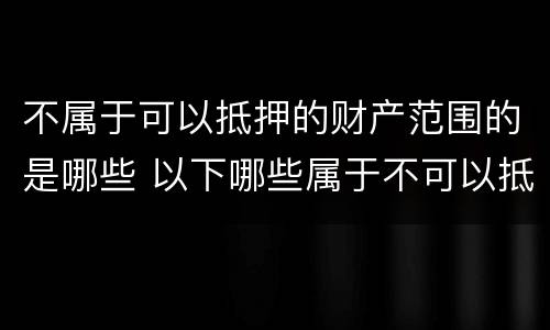 不属于可以抵押的财产范围的是哪些 以下哪些属于不可以抵押的财产