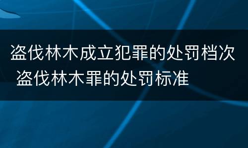 盗伐林木成立犯罪的处罚档次 盗伐林木罪的处罚标准