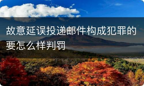 故意延误投递邮件构成犯罪的要怎么样判罚