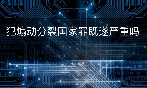 犯煽动分裂国家罪既遂严重吗