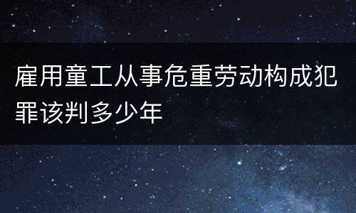 雇用童工从事危重劳动构成犯罪该判多少年
