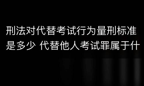 刑法对代替考试行为量刑标准是多少 代替他人考试罪属于什么类犯罪