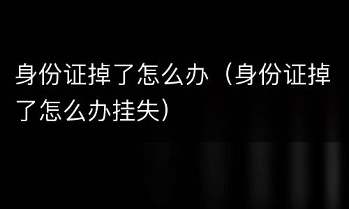身份证掉了怎么办（身份证掉了怎么办挂失）