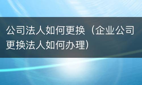 公司法人如何更换（企业公司更换法人如何办理）