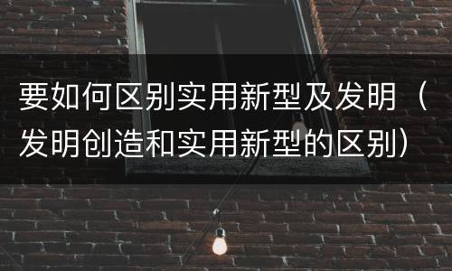 要如何区别实用新型及发明（发明创造和实用新型的区别）