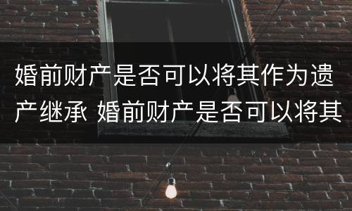 婚前财产是否可以将其作为遗产继承 婚前财产是否可以将其作为遗产继承