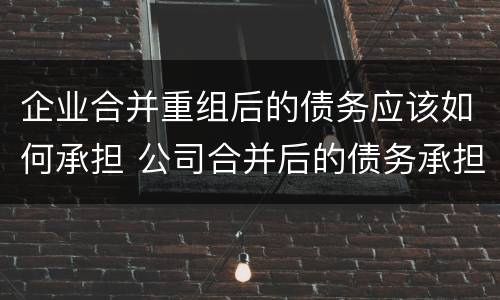 企业合并重组后的债务应该如何承担 公司合并后的债务承担