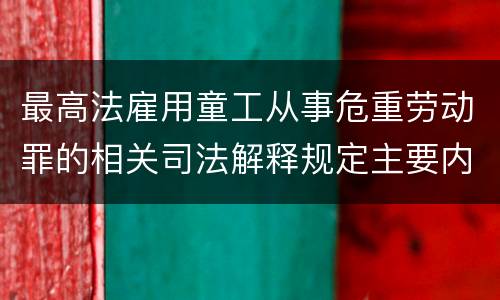 最高法雇用童工从事危重劳动罪的相关司法解释规定主要内容包括什么