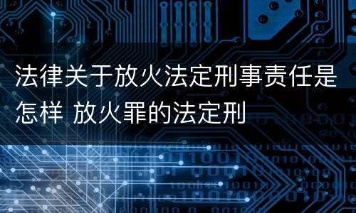 法律关于放火法定刑事责任是怎样 放火罪的法定刑