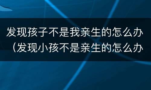 发现孩子不是我亲生的怎么办（发现小孩不是亲生的怎么办）