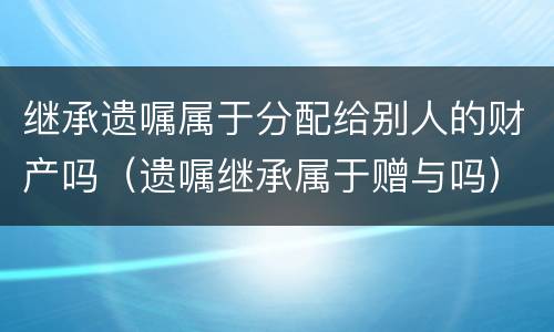 继承遗嘱属于分配给别人的财产吗（遗嘱继承属于赠与吗）