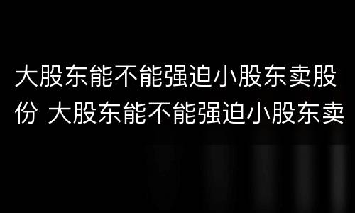 大股东能不能强迫小股东卖股份 大股东能不能强迫小股东卖股份的股票