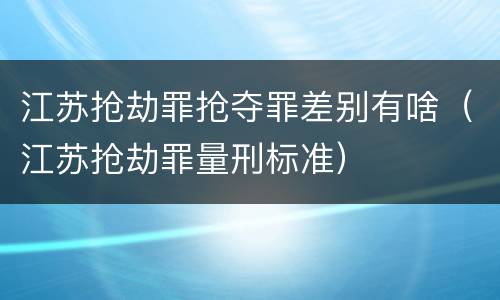 江苏抢劫罪抢夺罪差别有啥（江苏抢劫罪量刑标准）