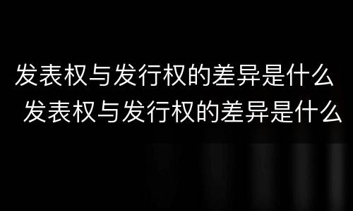 发表权与发行权的差异是什么 发表权与发行权的差异是什么意思