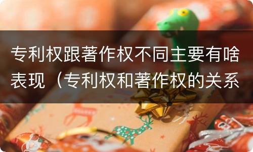 专利权跟著作权不同主要有啥表现（专利权和著作权的关系）
