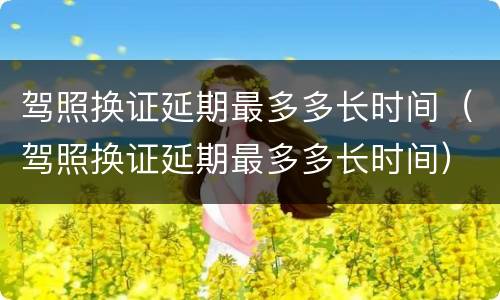 驾照换证延期最多多长时间（驾照换证延期最多多长时间）