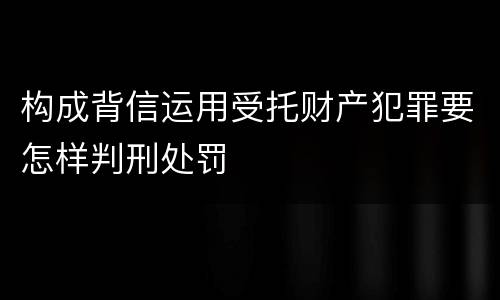 构成背信运用受托财产犯罪要怎样判刑处罚