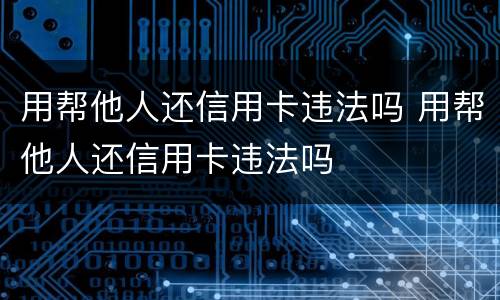 用帮他人还信用卡违法吗 用帮他人还信用卡违法吗