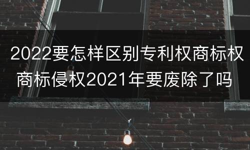 2022要怎样区别专利权商标权 商标侵权2021年要废除了吗