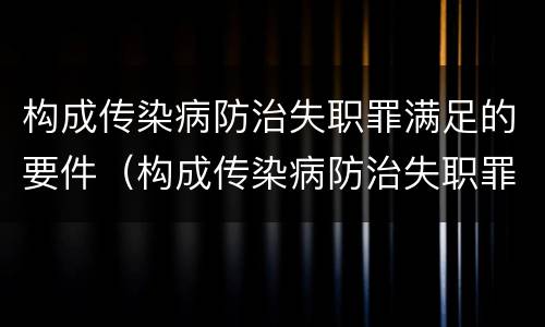 构成传染病防治失职罪满足的要件（构成传染病防治失职罪满足的要件是）