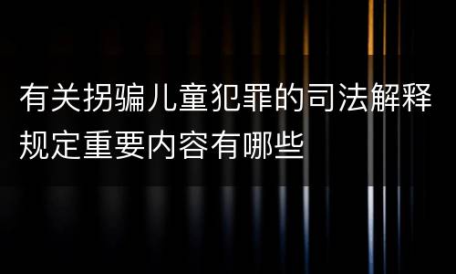 有关拐骗儿童犯罪的司法解释规定重要内容有哪些