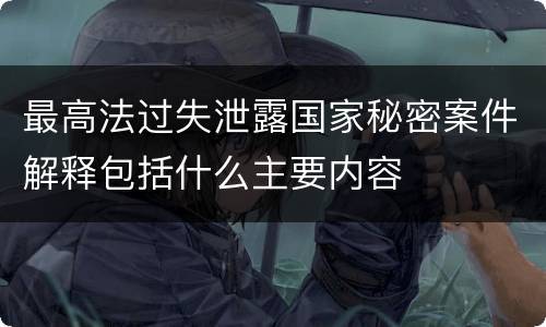 最高法过失泄露国家秘密案件解释包括什么主要内容