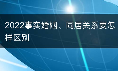 2022事实婚姻、同居关系要怎样区别