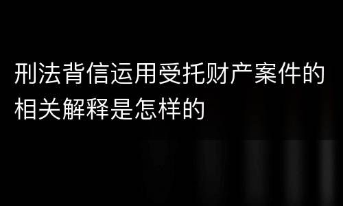 刑法背信运用受托财产案件的相关解释是怎样的