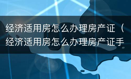经济适用房怎么办理房产证（经济适用房怎么办理房产证手续）