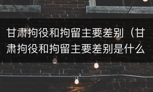 甘肃拘役和拘留主要差别（甘肃拘役和拘留主要差别是什么）