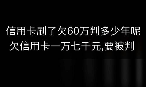 信用卡刷了欠60万判多少年呢 欠信用卡一万七千元,要被判几年刑