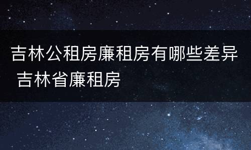 吉林公租房廉租房有哪些差异 吉林省廉租房