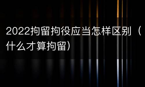 2022拘留拘役应当怎样区别（什么才算拘留）