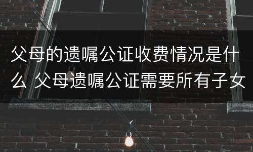 父母的遗嘱公证收费情况是什么 父母遗嘱公证需要所有子女都到场吗
