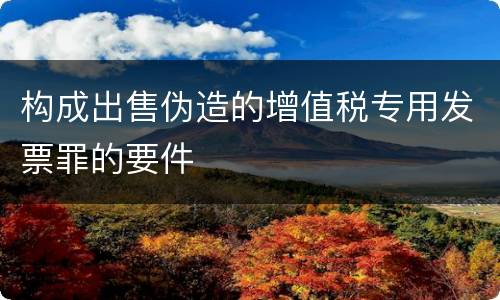 构成出售伪造的增值税专用发票罪的要件