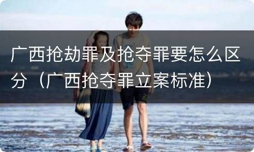 广西抢劫罪及抢夺罪要怎么区分（广西抢夺罪立案标准）