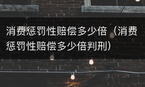 消费惩罚性赔偿多少倍（消费惩罚性赔偿多少倍判刑）